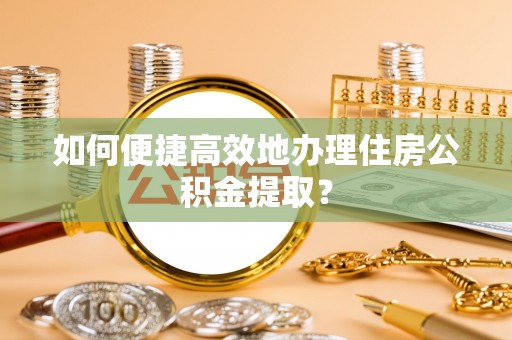 夏邑如何便捷高效地办理住房公积金提取？