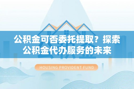 夏邑公积金可否委托提取？探索公积金代办服务的未来